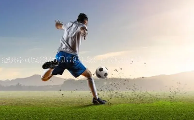 新宝gg创造奇迹登录入口网址百度手机卫士揭秘外国足球运动员出柜视频：勇敢展现真我，感动万千球迷