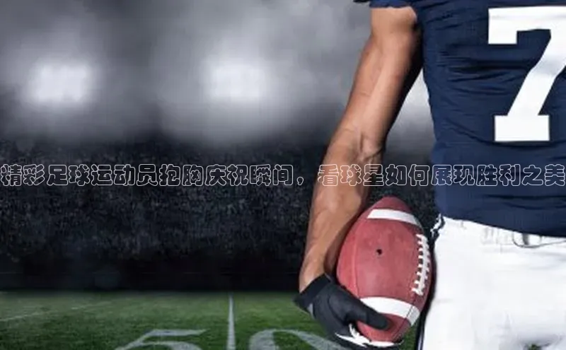 新宝gg在线注册华扬联众精彩足球运动员抱胸庆祝瞬间，看球星如何展现胜利之美