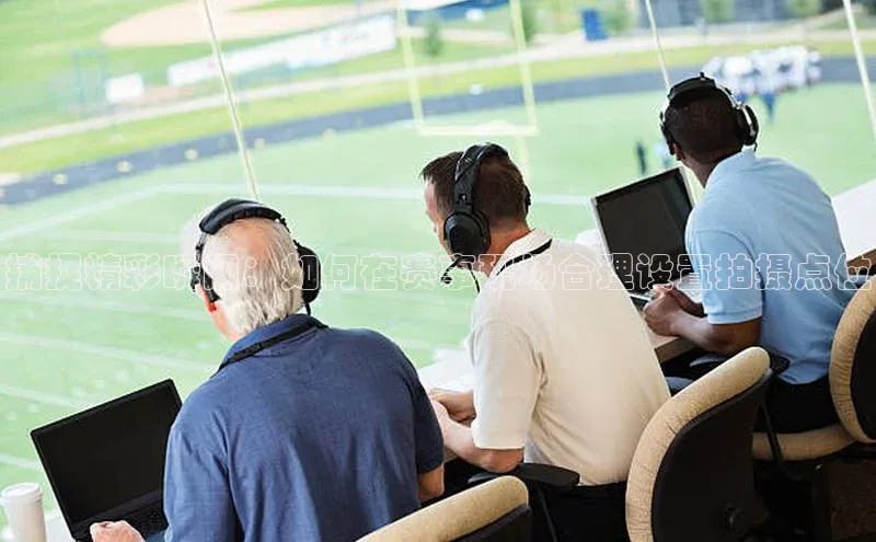 捕捉精彩瞬间：如何在赛事现场合理设置拍摄点位