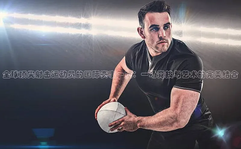 全球顶尖射击运动员的国际赛事一览：一场竞技与艺术的完美结合