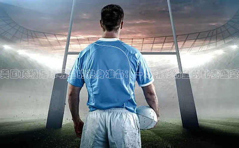 美国顶级足球明星的热身准备：一场精彩纷呈的比赛盛宴